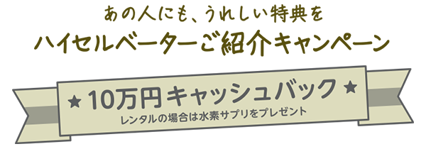 あの人にも、うれしい特典を　ハイセルベーターご紹介キャンペーン　★10万円キャッシュバック★　レンタルの場合は水素サプリをプレゼント